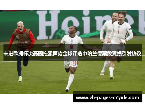 未进欧洲杯决赛圈拖累声势金球评选中哈兰德票数受损引发热议